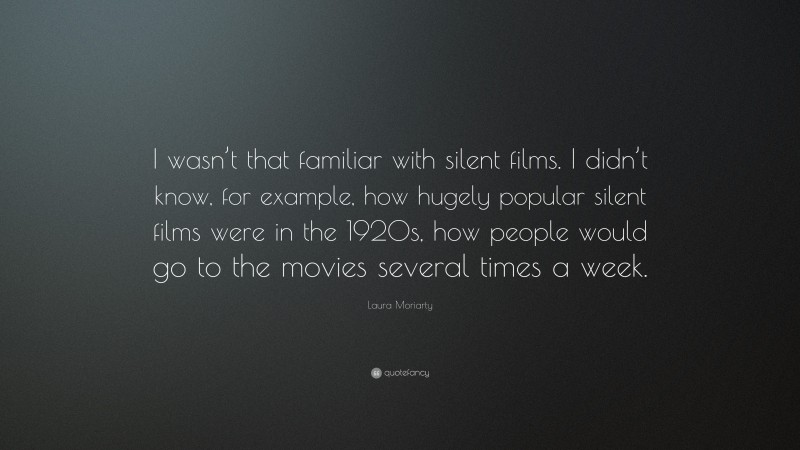 Laura Moriarty Quote: “I wasn’t that familiar with silent films. I didn’t know, for example, how hugely popular silent films were in the 1920s, how people would go to the movies several times a week.”