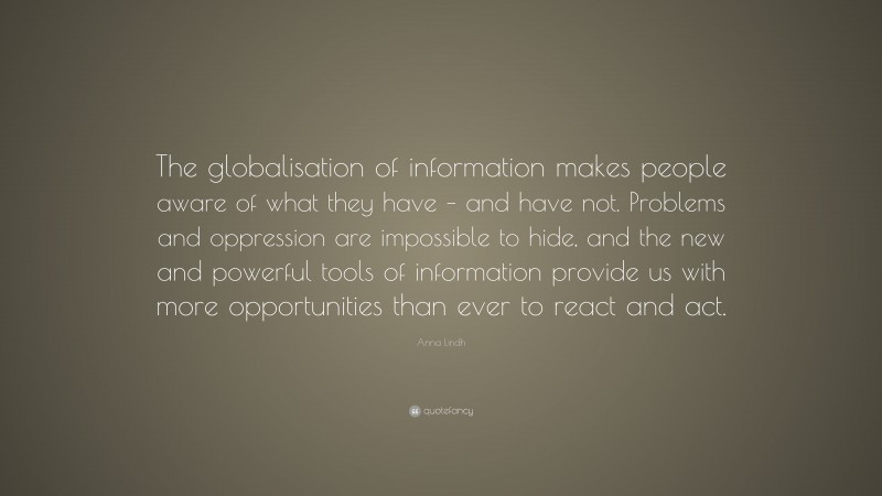 Anna Lindh Quote: “The globalisation of information makes people aware of what they have – and have not. Problems and oppression are impossible to hide, and the new and powerful tools of information provide us with more opportunities than ever to react and act.”