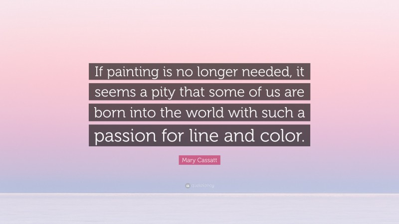 Mary Cassatt Quote: “If painting is no longer needed, it seems a pity that some of us are born into the world with such a passion for line and color.”