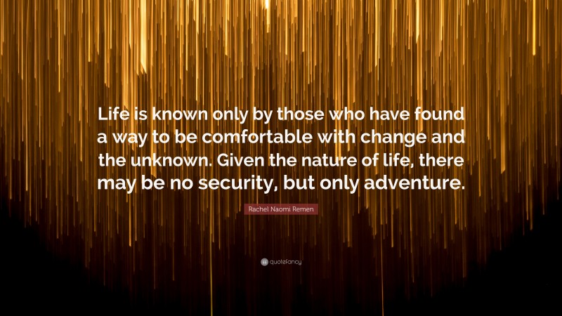 Rachel Naomi Remen Quote: “Life is known only by those who have found a way to be comfortable with change and the unknown. Given the nature of life, there may be no security, but only adventure.”