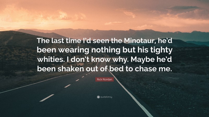 Rick Riordan Quote: “The last time I’d seen the Minotaur, he’d been wearing nothing but his tighty whities. I don’t know why. Maybe he’d been shaken out of bed to chase me.”