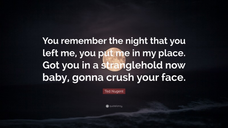 Ted Nugent Quote: “You remember the night that you left me, you put me in my place. Got you in a stranglehold now baby, gonna crush your face.”