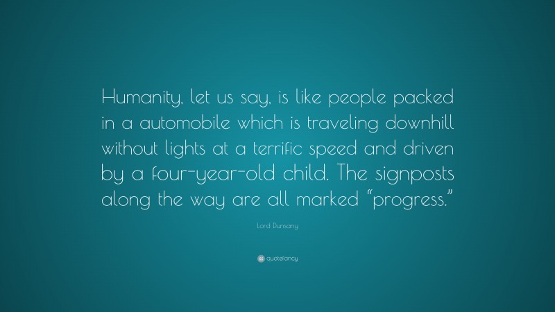 Lord Dunsany Quote: “Humanity, let us say, is like people packed in a automobile which is traveling downhill without lights at a terrific speed and driven by a four-year-old child. The signposts along the way are all marked “progress.””