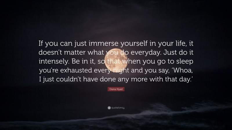 Diana Nyad Quote: “If you can just immerse yourself in your life, it doesn’t matter what you do everyday. Just do it intensely. Be in it, so that when you go to sleep you’re exhausted every night and you say, ‘Whoa, I just couldn’t have done any more with that day.’”