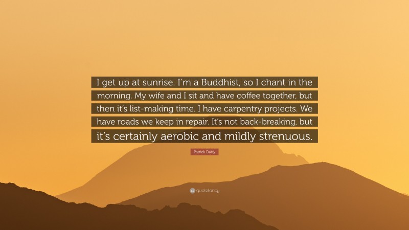 Patrick Duffy Quote: “I get up at sunrise. I’m a Buddhist, so I chant in the morning. My wife and I sit and have coffee together, but then it’s list-making time. I have carpentry projects. We have roads we keep in repair. It’s not back-breaking, but it’s certainly aerobic and mildly strenuous.”