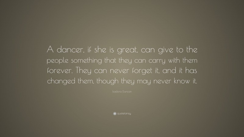 Isadora Duncan Quote: “A dancer, if she is great, can give to the people something that they can carry with them forever. They can never forget it, and it has changed them, though they may never know it.”