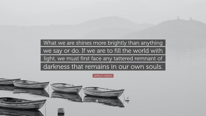 Jeffrey R. Holland Quote: “What we are shines more brightly than anything we say or do. If we are to fill the world with light, we must first face any tattered remnant of darkness that remains in our own souls.”