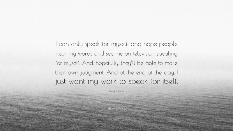 Jennifer López Quote: “I can only speak for myself, and hope people hear my words and see me on television speaking for myself. And, hopefully, they’ll be able to make their own judgment. And at the end of the day, I just want my work to speak for itself.”