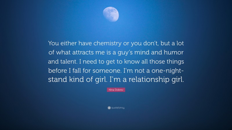 Nina Dobrev Quote: “You either have chemistry or you don’t, but a lot of what attracts me is a guy’s mind and humor and talent. I need to get to know all those things before I fall for someone. I’m not a one-night-stand kind of girl. I’m a relationship girl.”