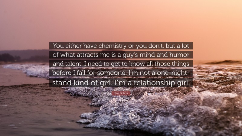 Nina Dobrev Quote: “You either have chemistry or you don’t, but a lot of what attracts me is a guy’s mind and humor and talent. I need to get to know all those things before I fall for someone. I’m not a one-night-stand kind of girl. I’m a relationship girl.”