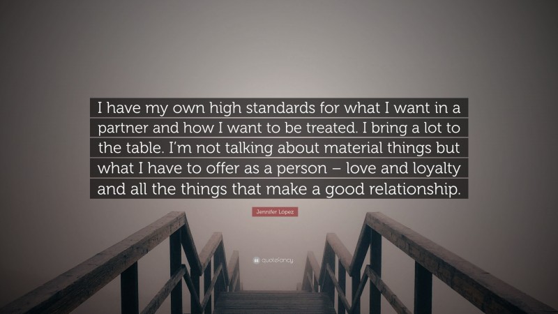 Jennifer López Quote: “I have my own high standards for what I want in a partner and how I want to be treated. I bring a lot to the table. I’m not talking about material things but what I have to offer as a person – love and loyalty and all the things that make a good relationship.”