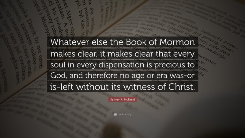 Jeffrey R. Holland Quote: “Whatever else the Book of Mormon makes clear, it makes clear that every soul in every dispensation is precious to God, and therefore no age or era was-or is-left without its witness of Christ.”