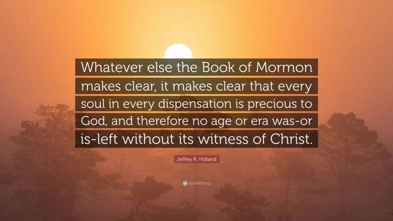 Jeffrey R. Holland Quote: “Whatever else the Book of Mormon makes clear, it makes clear that every soul in every dispensation is precious to God, and therefore no age or era was-or is-left without its witness of Christ.”