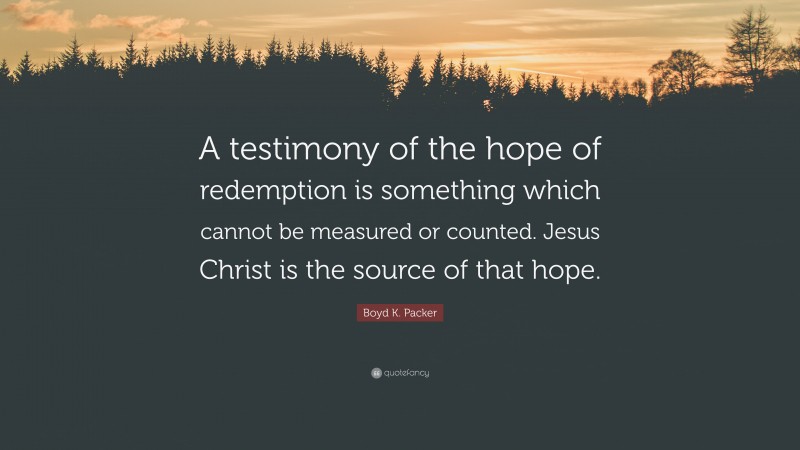 Boyd K. Packer Quote: “A testimony of the hope of redemption is something which cannot be measured or counted. Jesus Christ is the source of that hope.”