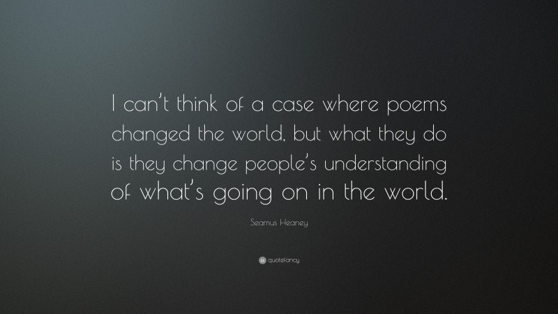 Seamus Heaney Quote: “I can’t think of a case where poems changed the world, but what they do is they change people’s understanding of what’s going on in the world.”