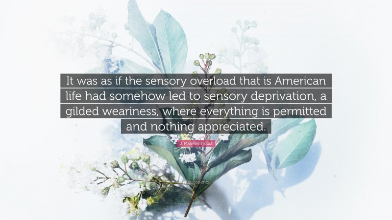 J. Maarten Troost Quote: “It was as if the sensory overload that is American life had somehow led to sensory deprivation, a gilded weariness, where everything is permitted and nothing appreciated.”