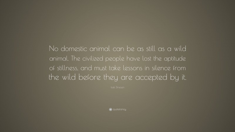 Isak Dinesen Quote: “No domestic animal can be as still as a wild animal. The civilized people have lost the aptitude of stillness, and must take lessons in silence from the wild before they are accepted by it.”