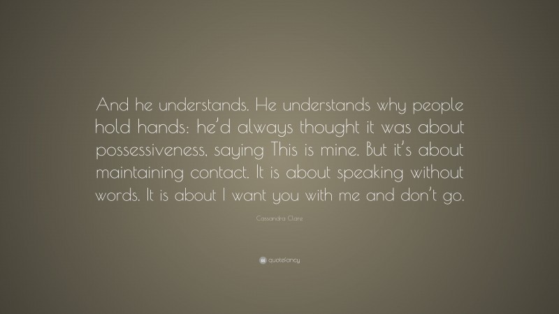 Cassandra Clare Quote: “And he understands. He understands why people hold hands: he’d always thought it was about possessiveness, saying This is mine. But it’s about maintaining contact. It is about speaking without words. It is about I want you with me and don’t go.”
