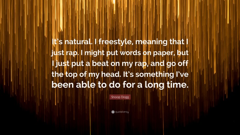 Snoop Dogg Quote: “It’s natural. I freestyle, meaning that I just rap. I might put words on paper, but I just put a beat on my rap, and go off the top of my head. It’s something I’ve been able to do for a long time.”