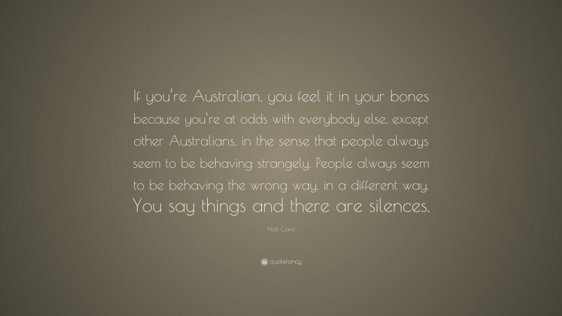 Nick Cave Quote: “If you’re Australian, you feel it in your bones because you’re at odds with everybody else, except other Australians, in the sense that people always seem to be behaving strangely. People always seem to be behaving the wrong way, in a different way. You say things and there are silences.”