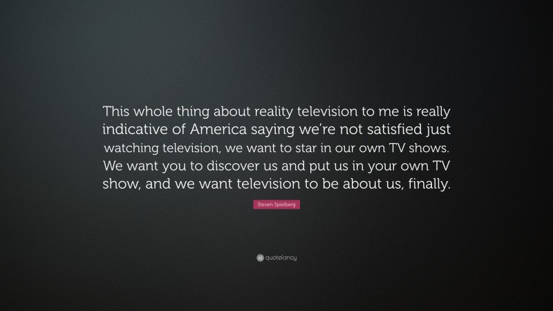 Steven Spielberg Quote: “This whole thing about reality television to me is really indicative of America saying we’re not satisfied just watching television, we want to star in our own TV shows. We want you to discover us and put us in your own TV show, and we want television to be about us, finally.”