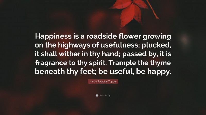 Martin Farquhar Tupper Quote: “Happiness is a roadside flower growing on the highways of usefulness; plucked, it shall wither in thy hand; passed by, it is fragrance to thy spirit. Trample the thyme beneath thy feet; be useful, be happy.”