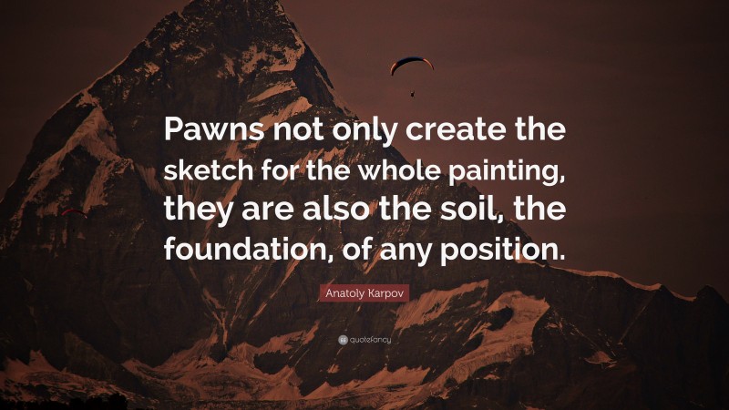 Anatoly Karpov Quote: “Pawns not only create the sketch for the whole painting, they are also the soil, the foundation, of any position.”