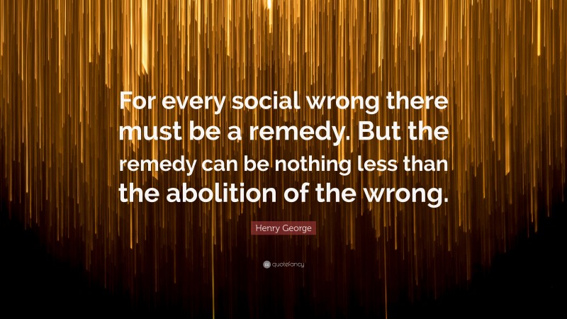 Henry George Quote: “For every social wrong there must be a remedy. But the remedy can be nothing less than the abolition of the wrong.”