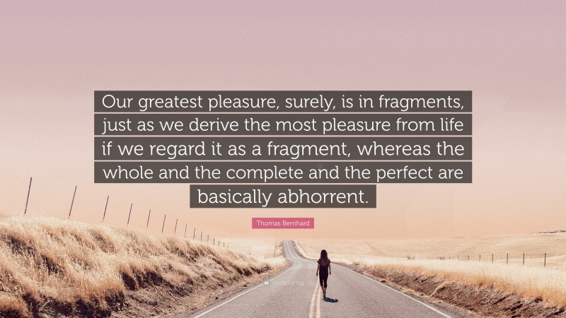 Thomas Bernhard Quote: “Our greatest pleasure, surely, is in fragments, just as we derive the most pleasure from life if we regard it as a fragment, whereas the whole and the complete and the perfect are basically abhorrent.”
