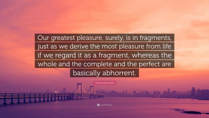 Thomas Bernhard Quote: “Our greatest pleasure, surely, is in fragments, just as we derive the most pleasure from life if we regard it as a fragment, whereas the whole and the complete and the perfect are basically abhorrent.”