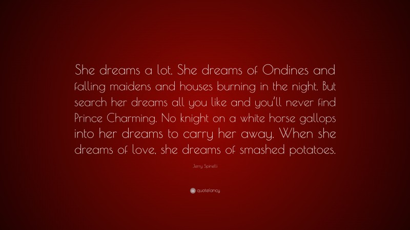 Jerry Spinelli Quote: “She dreams a lot. She dreams of Ondines and falling maidens and houses burning in the night. But search her dreams all you like and you’ll never find Prince Charming. No knight on a white horse gallops into her dreams to carry her away. When she dreams of love, she dreams of smashed potatoes.”
