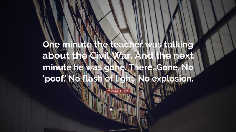 Michael Grant Quote: “One minute the teacher was talking about the Civil War. And the next minute he was gone. There. Gone. No ‘poof.’ No flash of light. No explosion.”
