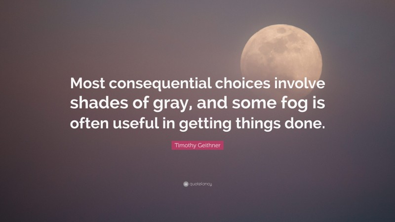 Timothy Geithner Quote: “Most consequential choices involve shades of gray, and some fog is often useful in getting things done.”