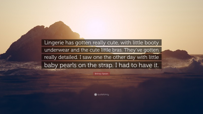 Britney Spears Quote: “Lingerie has gotten really cute, with little booty underwear and the cute little bras. They’ve gotten really detailed. I saw one the other day with little baby pearls on the strap. I had to have it.”