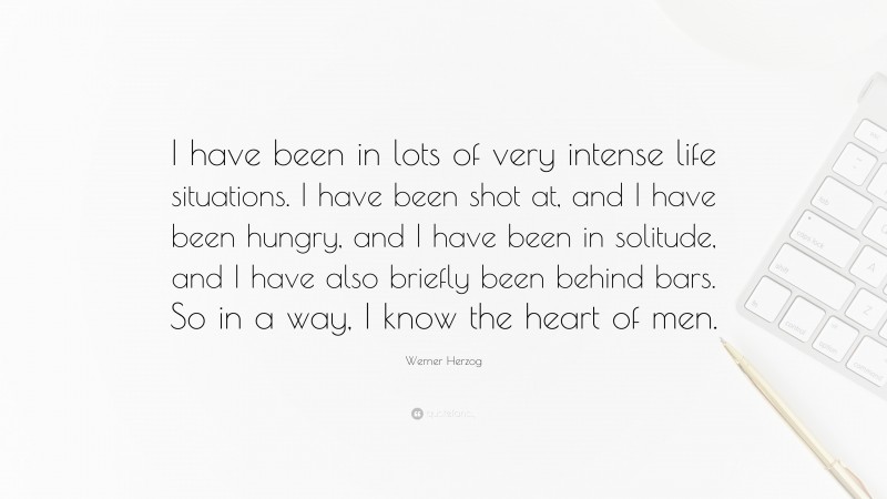 Werner Herzog Quote: “I have been in lots of very intense life situations. I have been shot at, and I have been hungry, and I have been in solitude, and I have also briefly been behind bars. So in a way, I know the heart of men.”