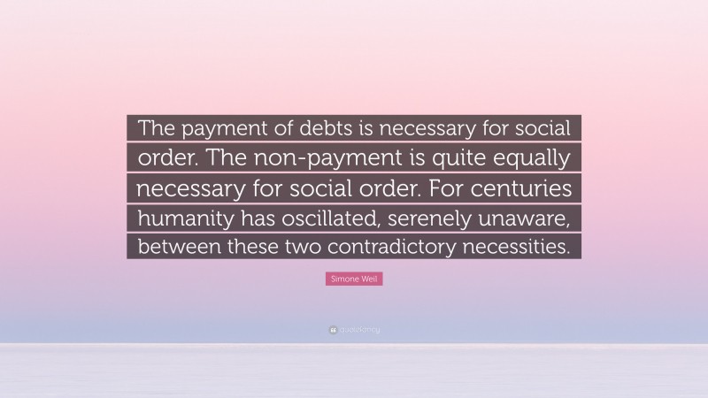 Simone Weil Quote: “The payment of debts is necessary for social order. The non-payment is quite equally necessary for social order. For centuries humanity has oscillated, serenely unaware, between these two contradictory necessities.”