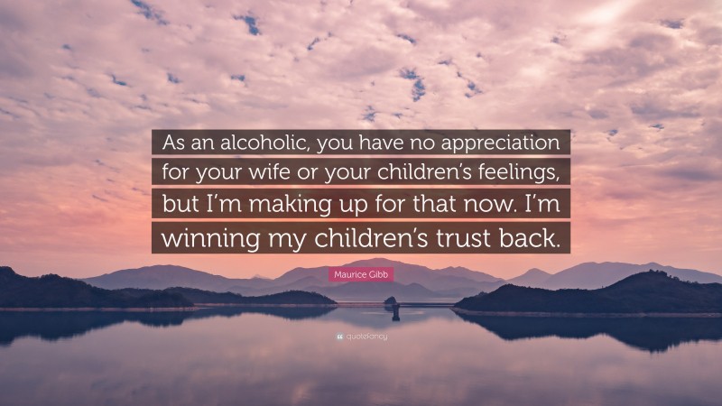 Maurice Gibb Quote: “As an alcoholic, you have no appreciation for your wife or your children’s feelings, but I’m making up for that now. I’m winning my children’s trust back.”