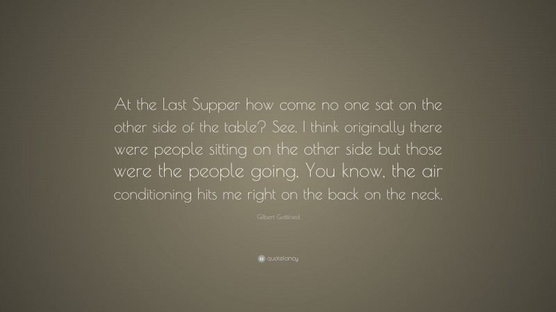 Gilbert Gottfried Quote: “At the Last Supper how come no one sat on the other side of the table? See, I think originally there were people sitting on the other side but those were the people going, You know, the air conditioning hits me right on the back on the neck.”