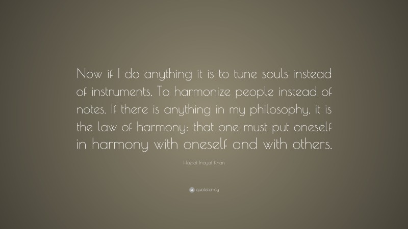Hazrat Inayat Khan Quote: “Now if I do anything it is to tune souls instead of instruments. To harmonize people instead of notes. If there is anything in my philosophy, it is the law of harmony: that one must put oneself in harmony with oneself and with others.”