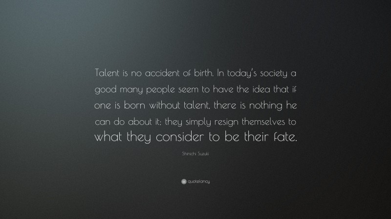 Shinichi Suzuki Quote: “Talent is no accident of birth. In today’s society a good many people seem to have the idea that if one is born without talent, there is nothing he can do about it; they simply resign themselves to what they consider to be their fate.”