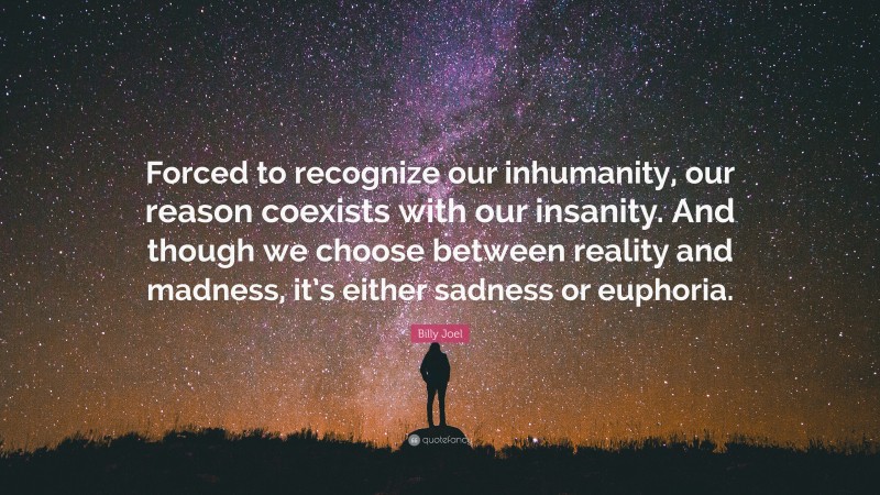 Billy Joel Quote: “Forced to recognize our inhumanity, our reason coexists with our insanity. And though we choose between reality and madness, it’s either sadness or euphoria.”