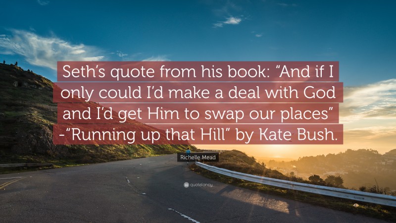 Richelle Mead Quote: “Seth’s quote from his book: “And if I only could I’d make a deal with God and I’d get Him to swap our places” -“Running up that Hill” by Kate Bush.”