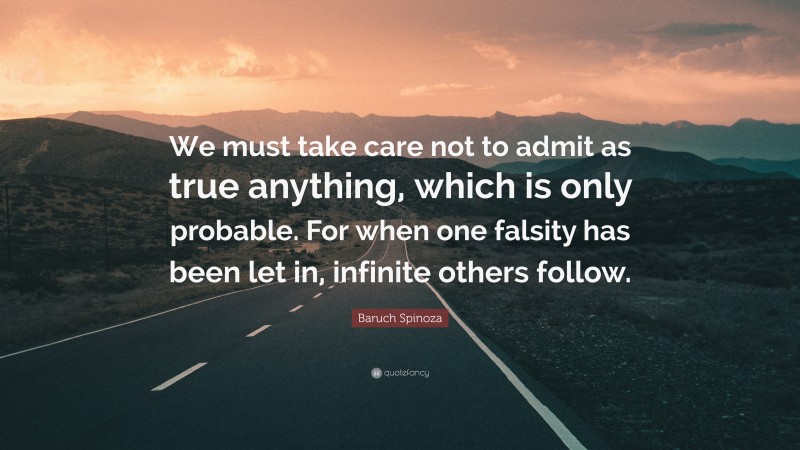 Baruch Spinoza Quote: “We must take care not to admit as true anything, which is only probable. For when one falsity has been let in, infinite others follow.”