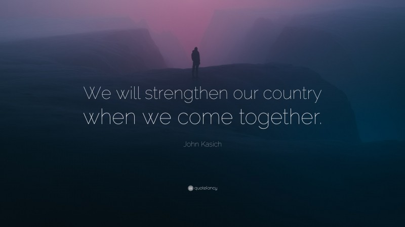 John Kasich Quote: “We will strengthen our country when we come together.”