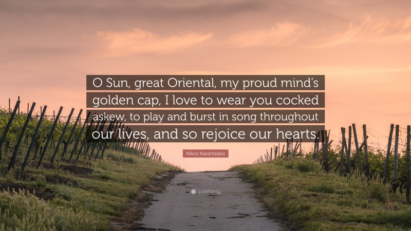 Nikos Kazantzakis Quote: “O Sun, great Oriental, my proud mind’s golden cap, I love to wear you cocked askew, to play and burst in song throughout our lives, and so rejoice our hearts.”