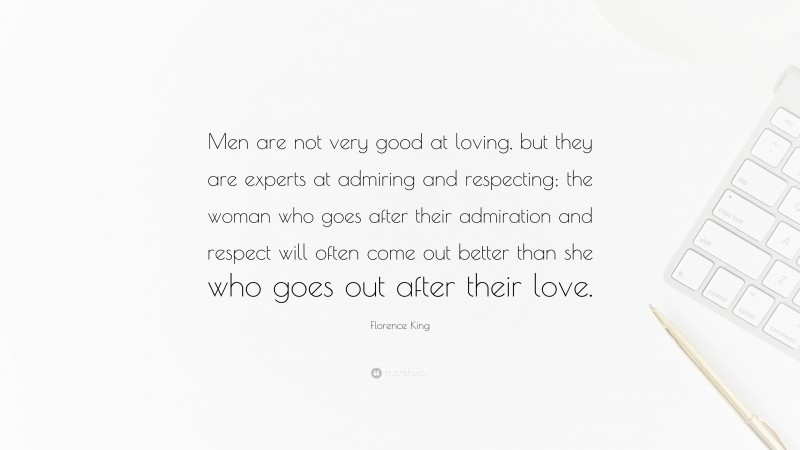 Florence King Quote: “Men are not very good at loving, but they are experts at admiring and respecting; the woman who goes after their admiration and respect will often come out better than she who goes out after their love.”