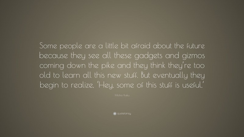 Michio Kaku Quote: “Some people are a little bit afraid about the future because they see all these gadgets and gizmos coming down the pike and they think they’re too old to learn all this new stuff. But eventually they begin to realize, ‘Hey, some of this stuff is useful.’”