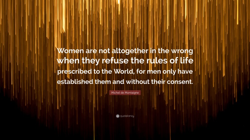 Michel de Montaigne Quote: “Women are not altogether in the wrong when they refuse the rules of life prescribed to the World, for men only have established them and without their consent.”