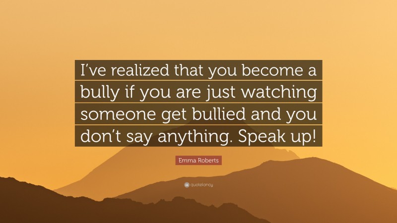 Emma Roberts Quote: “I’ve realized that you become a bully if you are just watching someone get bullied and you don’t say anything. Speak up!”