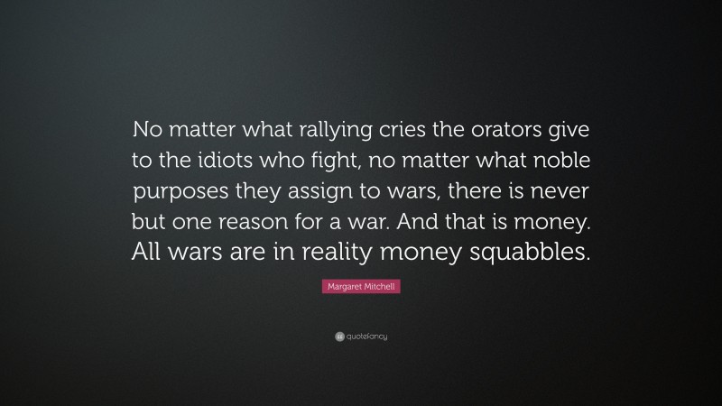 Margaret Mitchell Quote: “No matter what rallying cries the orators give to the idiots who fight, no matter what noble purposes they assign to wars, there is never but one reason for a war. And that is money. All wars are in reality money squabbles.”
